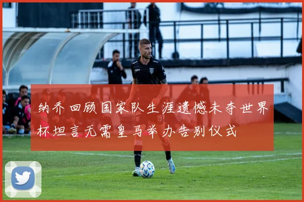 纳乔回顾国家队生涯遗憾未夺世界杯坦言无需皇马举办告别仪式