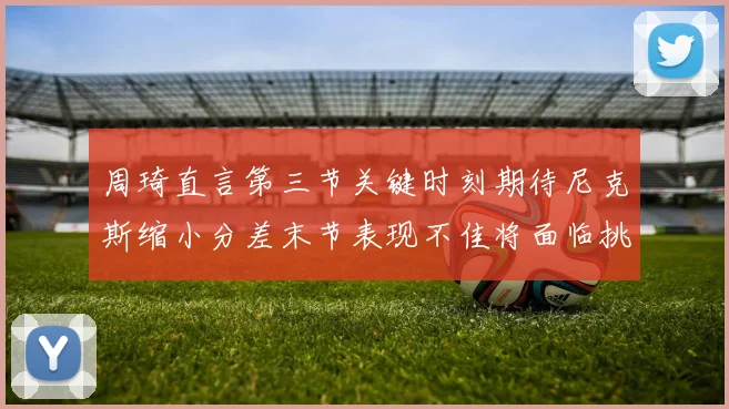 周琦直言第三节关键时刻期待尼克斯缩小分差末节表现不佳将面临挑战