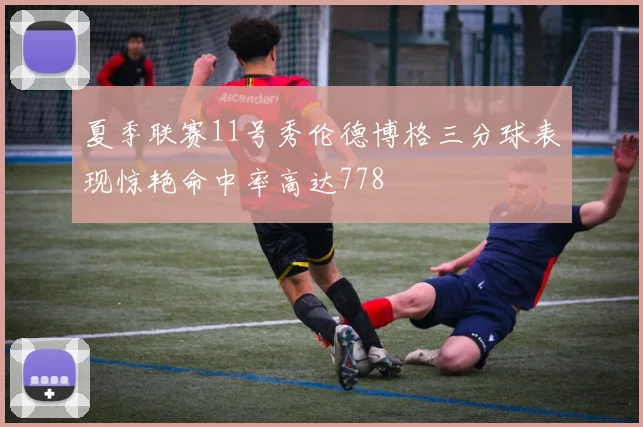 夏季联赛11号秀伦德博格三分球表现惊艳命中率高达778