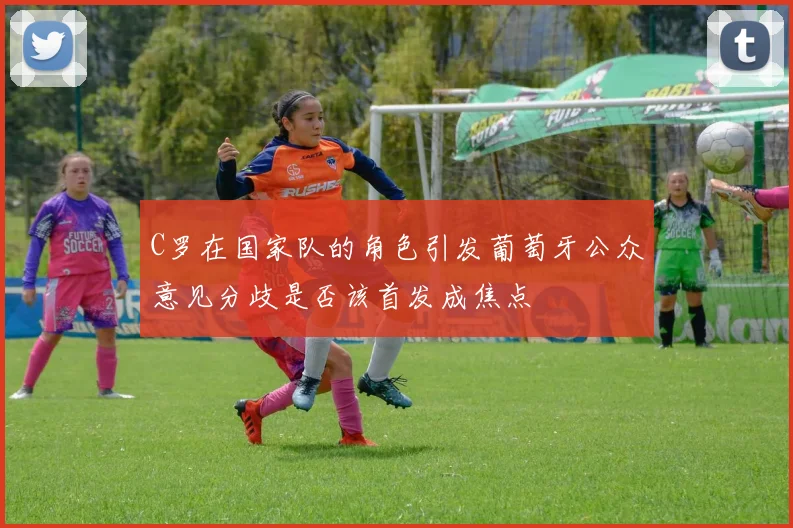 C罗在国家队的角色引发葡萄牙公众意见分歧是否该首发成焦点