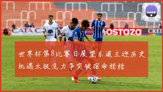 世界杯第8比赛日展望东道主迎历史机遇太极虎力争突破宿命桎梏