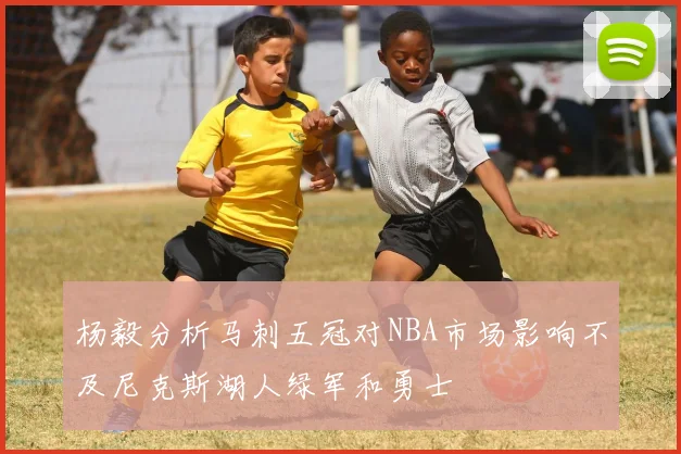 杨毅分析马刺五冠对NBA市场影响不及尼克斯湖人绿军和勇士