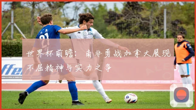 世界杯前瞻:南非勇战加拿大展现不屈精神与实力之争
