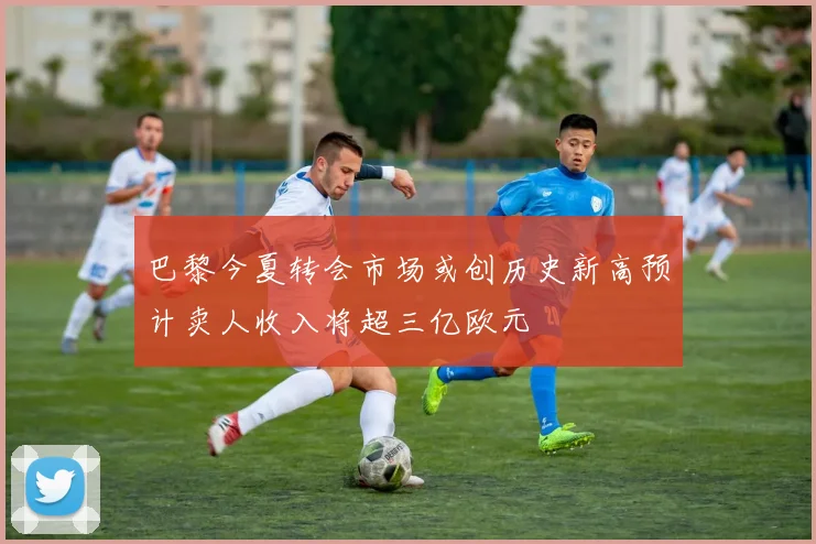 巴黎今夏转会市场或创历史新高预计卖人收入将超三亿欧元