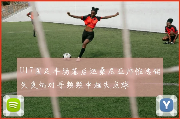 U17国足半场落后坦桑尼亚帅惟浩错失良机对手频频中框失点球