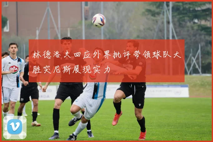 林德洛夫回应外界批评带领球队大胜突尼斯展现实力