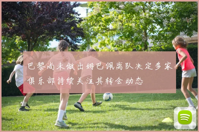 巴黎尚未做出姆巴佩离队决定多家俱乐部持续关注其转会动态