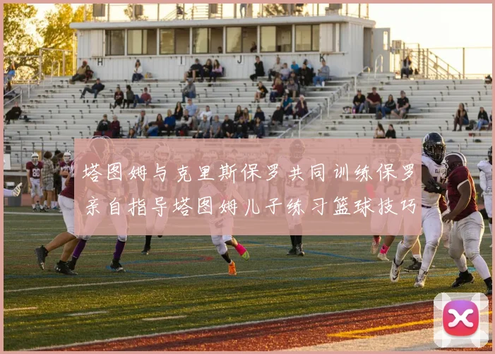塔图姆与克里斯保罗共同训练保罗亲自指导塔图姆儿子练习篮球技巧